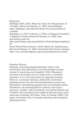 References
HubPages Staff. (2012, March 4). Scales for Measurement of
Variables. Retrieved February 21, 2020, from HubPages:
https://hubpages.com/education/Scales-for-measurement-of-
variables
Shackman, G. (2015, February 1). What is Program Evaluation?
A Beginner's Guide. Retrieved February 21, 2020, from
gsociology.icaap.ord:
http://gsociology.icaap.org/methods/evaluationbeginnersguide.p
df
Social Work Policy Institute. (2010, March 24). Homelessness.
Retrieved February 21, 2020, from Social Work Policy Institute:
http://www.socialworkpolicy.org/research/homelessness.html
Planning Theories
Planning, concerning program planning, refers to the
justification and elaboration of an acknowledged strategy
instead of conceiving one (Campbell, 2010). Planning is
essential in the human services realm such as vocational
education, as it is the main means of acquiring resources.
However, vocational training is affected by constrained
planning because the state and local planning resources are
dedicated to rationalizing programs that are minimally funded.
Nonetheless, the planning theories (radical, trans-active,
advocacy, synoptic, and incremental), provided by Hudson and
Friedman, have provided some insight on how decisions can be
made more rationally (O'Conner, Fauri, & Netting, 2008). This
paper will mainly focus on synoptic planning and incremental
planning theories.
 