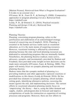 [Motion Picture]. Retrieved from What is Program Evaluation?
8 (Links to an external site.)
O'Conner, M. K., Fauri D. P., & Netting E. (2008). Comparative
approaches to program planning (1st ed.). Retrieved from
https://redshelf.com
Leedy, P. D., & Ormrod J. E. (2016). Practical research:
Planning and design (11th ed.). Retrieved from
https://redshelf.com
Planning Theories
Planning, concerning program planning, refers to the
justification and elaboration of an acknowledged strategy
instead of conceiving one (Campbell, 2010). Planning is
essential in the human services realm such as vocational
education, as it is the main means of acquiring resources.
However, vocational training is affected by constrained
planning because the state and local planning resources are
dedicated to rationalizing programs that are minimally funded.
Nonetheless, the planning theories (radical, trans-active,
advocacy, synoptic, and incremental), provided by Hudson and
Friedman, have provided some insight on how decisions can be
made more rationally (O'Conner, Fauri, & Netting, 2008). This
paper will mainly focus on synoptic planning and incremental
planning theories.
Hudson states that the synoptic method of planning is a
prevailing tradition and other approaches represent reactions or
modifications to this theory (Leedy & Ormrod, 2016). He has
provided four elements to synoptic planning, which includes
setting goals, identifying alternative policies, assessing the
means against the end, and implementing decisions. The current
efforts in vocational education planning mainly focus on
‘empiricizing’ the theory – that is, using the labor demand and
supply, student, and program data to forecast and improve
extrapolations of needs for contraction or expansion of existing
processes and programs. However, there are few efforts to
 