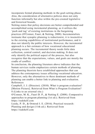 incorporate formal planning methods in the goal-setting phase.
Also, the consideration of alternative policies does not only
function informally but also within the pre-created legislative
and historical bounds.
Netting states that policy decisions are better comprehended and
accomplished using incremental planning, as it utilizes the
‘push and tug’ of existing institutions in the bargaining
practices (O'Conner, Fauri, & Netting, 2008). Incrementalists
insinuate that synoptic planning is reductionist, it is insensitive
to the existing capabilities of institutional performance, and it
does not identify the public interests. However, the incremental
approach is a fair estimate of how vocational educational
planning occurs. The incremental theory needs little data
collection, central control, and decision making. It does not
only identify the political aspect of the process, but also
recognize that the expectations, values, and goals are mostly the
cradle of conflict.
In conclusion, the planning literature above indicates that the
human services realm emphasizes certain methods of planning.
The planning theorists have established approaches that can
address the contemporary issues affecting vocational education.
However, only the alternatives to these dominant methods of
planning can enable a better link to planning and evaluation.
References
Campbell, J. J. (Director). (2010). What is program evaluation?
[Motion Picture]. Retrieved from What is Program Evaluation?
8 (Links to an external site.)
O'Conner, M. K., Fauri D. P., & Netting E. (2008). Comparative
approaches to program planning (1st ed.). Retrieved from
https://redshelf.com
Leedy, P. D., & Ormrod J. E. (2016). Practical research:
Planning and design (11th ed.). Retrieved from
https://redshelf.com
 