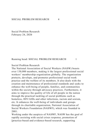 SOCIAL PROBLEM RESEARCH 4
Social Problem Research
February 24, 2020
Running head: SOCIAL PROBLEM RESEARCH 1
Social Problem Research
The National Association of Social Workers (NASW) boasts
over 130,000 members, making it the largest professional social
workers’ membership organization globally. The organization
protects, develops, and promotes professional social work
practice and the welfare of its members. It also deals with the
creation and maintenance of professional standards and seeks to
enhance the well-being of people, families, and communities
within the society through advocacy practices. Furthermore, it
aims to improve the quality of life of all people in the nation
through the practical tackling of social problems such as
homeless, HIV/AIDs and other infections, racism and sexism,
etc. It enhances the well-being of individuals and groups
through its charitable organization, National Association of
Social Workers Foundation (NASWF), which was founded in
2001.
Working under the auspices of NASWF, NASW has the goal of
rapidly assisting with social crises response, promotion of
[practice-based and evidence-based research, supporting
 