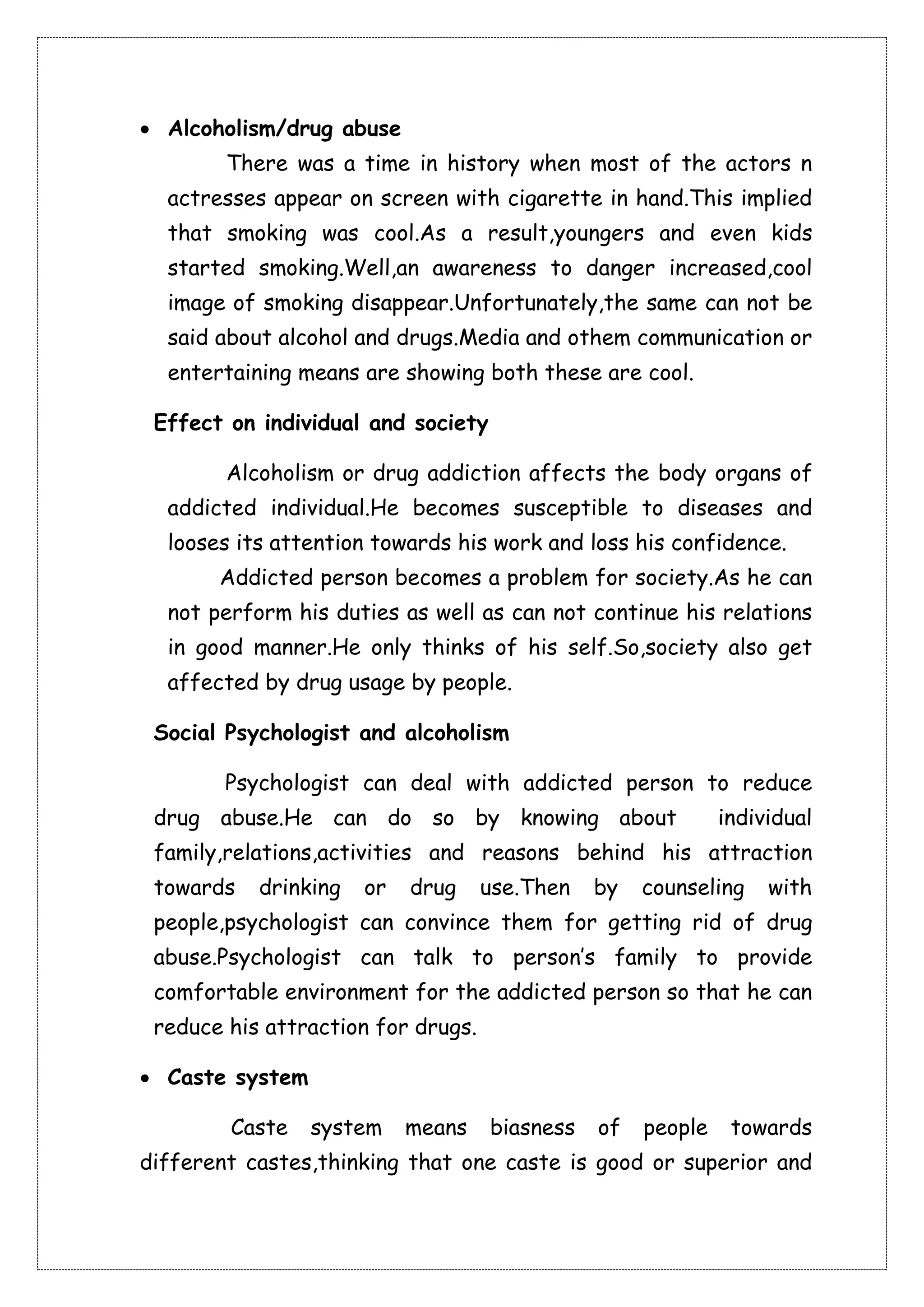  Alcoholism/drug abuse 
There was a time in history when most of the actors n 
actresses appear on screen with cigarette in hand.This implied 
that smoking was cool.As a result,youngers and even kids 
started smoking.Well,an awareness to danger increased,cool 
image of smoking disappear.Unfortunately,the same can not be 
said about alcohol and drugs.Media and othem communication or 
entertaining means are showing both these are cool. 
Effect on individual and society 
Alcoholism or drug addiction affects the body organs of 
addicted individual.He becomes susceptible to diseases and 
looses its attention towards his work and loss his confidence. 
Addicted person becomes a problem for society.As he can 
not perform his duties as well as can not continue his relations 
in good manner.He only thinks of his self.So,society also get 
affected by drug usage by people. 
Social Psychologist and alcoholism 
Psychologist can deal with addicted person to reduce 
drug abuse.He can do so by knowing about individual 
family,relations,activities and reasons behind his attraction 
towards drinking or drug use.Then by counseling with 
people,psychologist can convince them for getting rid of drug 
abuse.Psychologist can talk to person’s family to provide 
comfortable environment for the addicted person so that he can 
reduce his attraction for drugs. 
 Caste system 
Caste system means biasness of people towards 
different castes,thinking that one caste is good or superior and 
 