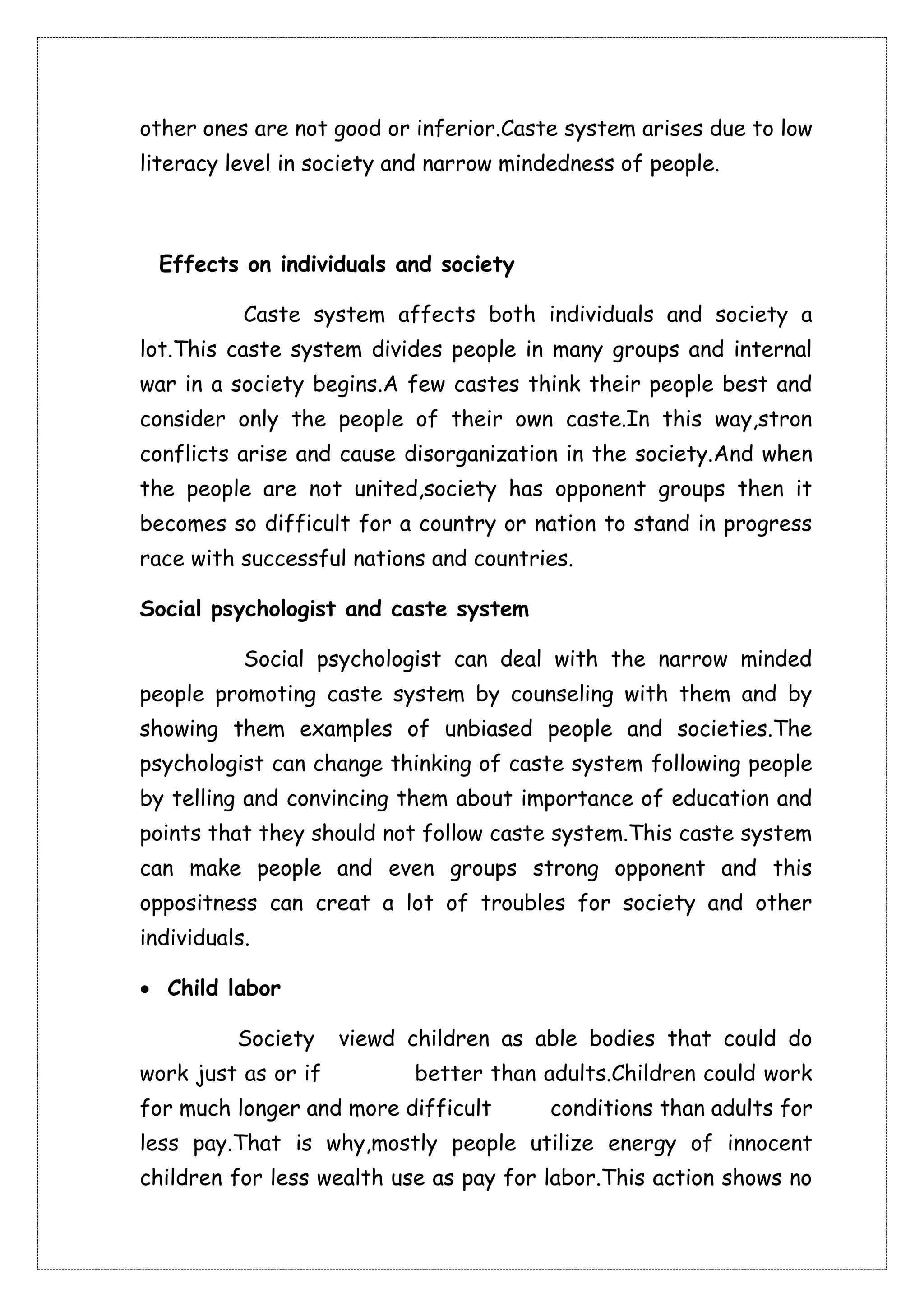 other ones are not good or inferior.Caste system arises due to low 
literacy level in society and narrow mindedness of people. 
Effects on individuals and society 
Caste system affects both individuals and society a 
lot.This caste system divides people in many groups and internal 
war in a society begins.A few castes think their people best and 
consider only the people of their own caste.In this way,stron 
conflicts arise and cause disorganization in the society.And when 
the people are not united,society has opponent groups then it 
becomes so difficult for a country or nation to stand in progress 
race with successful nations and countries. 
Social psychologist and caste system 
Social psychologist can deal with the narrow minded 
people promoting caste system by counseling with them and by 
showing them examples of unbiased people and societies.The 
psychologist can change thinking of caste system following people 
by telling and convincing them about importance of education and 
points that they should not follow caste system.This caste system 
can make people and even groups strong opponent and this 
oppositness can creat a lot of troubles for society and other 
individuals. 
 Child labor 
Society viewd children as able bodies that could do 
work just as or if better than adults.Children could work 
for much longer and more difficult conditions than adults for 
less pay.That is why,mostly people utilize energy of innocent 
children for less wealth use as pay for labor.This action shows no 
 