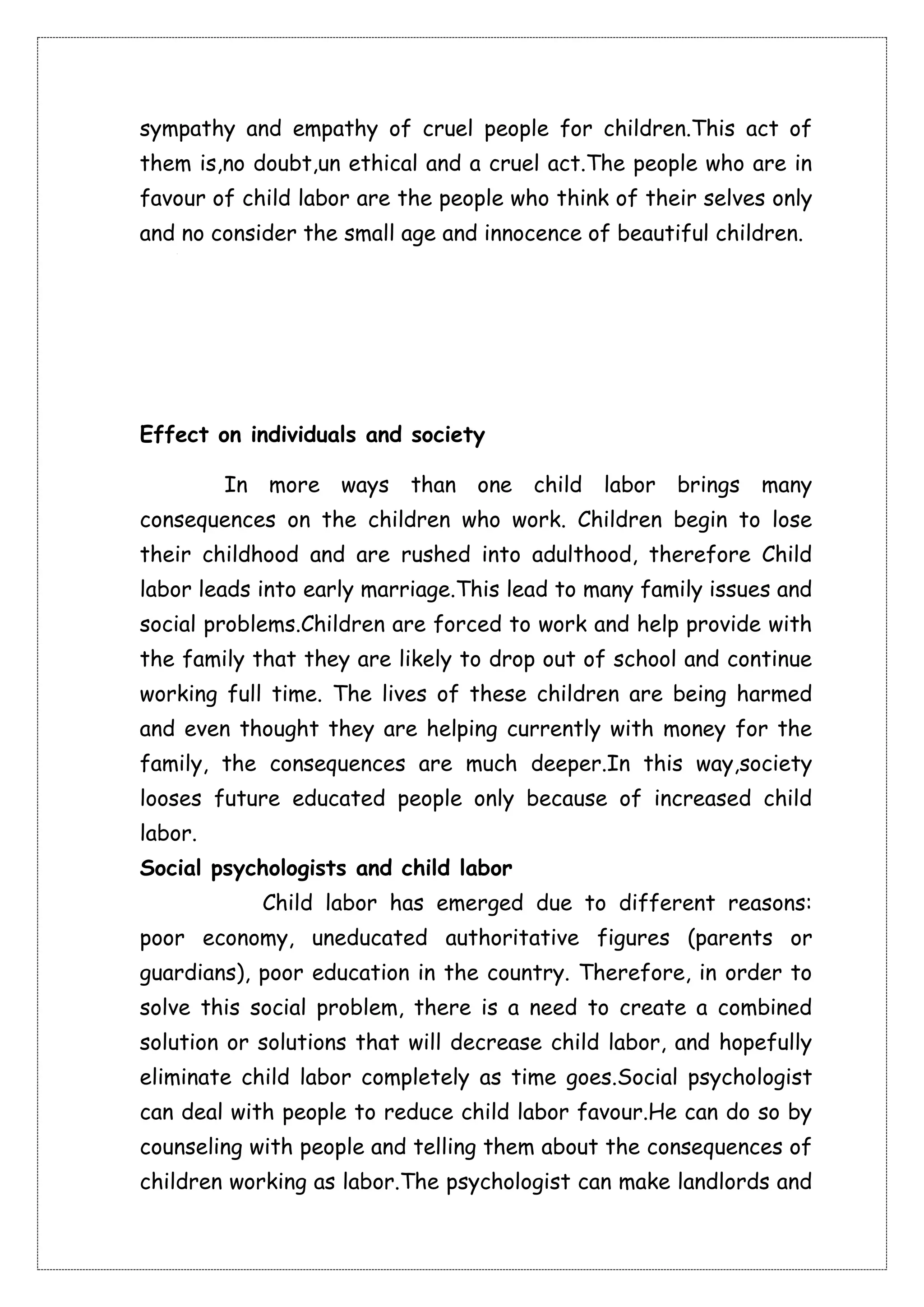 sympathy and empathy of cruel people for children.This act of 
them is,no doubt,un ethical and a cruel act.The people who are in 
favour of child labor are the people who think of their selves only 
and no consider the small age and innocence of beautiful children. 
Effect on individuals and society 
In more ways than one child labor brings many 
consequences on the children who work. Children begin to lose 
their childhood and are rushed into adulthood, therefore Child 
labor leads into early marriage.This lead to many family issues and 
social problems.Children are forced to work and help provide with 
the family that they are likely to drop out of school and continue 
working full time. The lives of these children are being harmed 
and even thought they are helping currently with money for the 
family, the consequences are much deeper.In this way,society 
looses future educated people only because of increased child 
labor. 
Social psychologists and child labor 
Child labor has emerged due to different reasons: 
poor economy, uneducated authoritative figures (parents or 
guardians), poor education in the country. Therefore, in order to 
solve this social problem, there is a need to create a combined 
solution or solutions that will decrease child labor, and hopefully 
eliminate child labor completely as time goes.Social psychologist 
can deal with people to reduce child labor favour.He can do so by 
counseling with people and telling them about the consequences of 
children working as labor.The psychologist can make landlords and 
 
