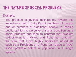 THE NATURE OF SOCIAL PROBLEMS
Example:
The problem of juvenile delinquency reveals this
importance both of significant numbers of people
and of numbers of significant people in leading
public opinion to perceive a social condition as a
social problem and then to confront that problem
collective action. Mckee and Robertson entertain
the view that a few highly significant individuals
such as a President or a Pope can place a “new”
social problem before a population in a single
speech.
 