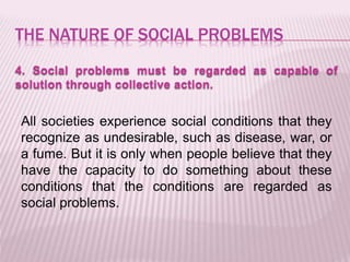 THE NATURE OF SOCIAL PROBLEMS
4. Social problems must be regarded as capable of
solution through collective action.
All societies experience social conditions that they
recognize as undesirable, such as disease, war, or
a fume. But it is only when people believe that they
have the capacity to do something about these
conditions that the conditions are regarded as
social problems.
 