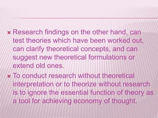  Research findings on the other hand, can
test theories which have been worked out,
can clarify theoretical concepts, and can
suggest new theoretical formulations or
extend old ones.
 To conduct research without theoretical
interpretation or to theorize without research
is to ignore the essential function of theory as
a tool for achieving economy of thought.
 