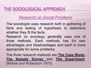 THE SOCIOLOGICAL APPROACH
Research on Social Problems
The sociologist uses research both in gathering of
facts and testing of hypothesis to determine
whether they fit the facts..
Research on sociology generally uses one of
three methods. Each methods has it’s own
advantages and disadvantages and each is more
appropriate for some problems.
The three research methods are The Case Study,
The Sample Survey and The Experiment.
(Mckee and Robertson 1975)
 