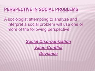 PERSPECTIVE IN SOCIAL PROBLEMS
A sociologist attempting to analyze and
interpret a social problem will use one or
more of the following perspective:
Social Disorganization
Value-Conflict
Deviance
 