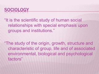 SOCIOLOGY
“It is the scientific study of human social
relationships with special emphasis upon
groups and institutions.”
“The study of the origin, growth, structure and
characteristic of group, life and of associated
environmental, biological and psychological
factors”
 