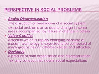 PERSPECTIVE IN SOCIAL PROBLEMS
 Social Disorganization
The disruption or breakdown of a social system.
ex.social problems arise due to change in some
areas accompanied by failure in change in others
 Value-Conflict
A society which is rapidly changing because of
modern technology is expected to be composed of
many groups having different values and attitudes.
 Deviance
A product of both organization and disorganization.
ex .any conduct that violate social expectations
 