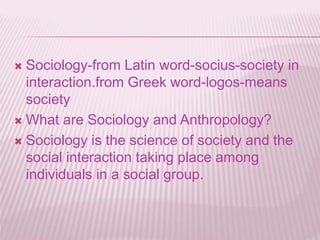  Sociology-from Latin word-socius-society in
interaction.from Greek word-logos-means
society
 What are Sociology and Anthropology?
 Sociology is the science of society and the
social interaction taking place among
individuals in a social group.
 