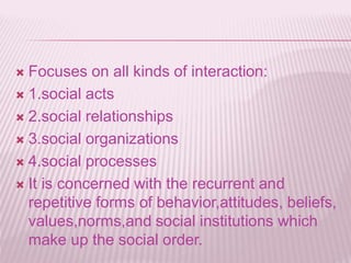  Focuses on all kinds of interaction:
 1.social acts
 2.social relationships
 3.social organizations
 4.social processes
 It is concerned with the recurrent and
repetitive forms of behavior,attitudes, beliefs,
values,norms,and social institutions which
make up the social order.
 