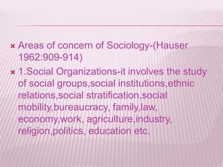  Areas of concern of Sociology-(Hauser
1962:909-914)
 1.Social Organizations-it involves the study
of social groups,social institutions,ethnic
relations,social stratification,social
mobility,bureaucracy, family,law,
economy,work, agriculture,industry,
religion,politics, education etc.
 