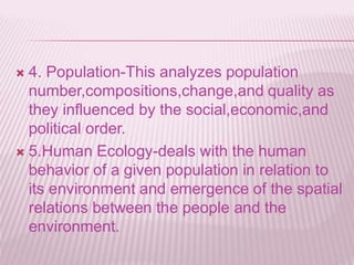  4. Population-This analyzes population
number,compositions,change,and quality as
they influenced by the social,economic,and
political order.
 5.Human Ecology-deals with the human
behavior of a given population in relation to
its environment and emergence of the spatial
relations between the people and the
environment.
 