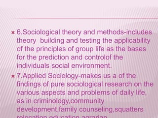  6.Sociological theory and methods-includes
theory building and testing the applicability
of the principles of group life as the bases
for the prediction and controlof the
individuals social environment.
 7.Applied Sociology-makes us a of the
findings of pure sociological research on the
various aspects and problems of daily life,
as in criminology,community
development,family counseling,squatters
 