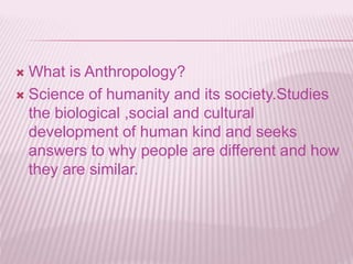  What is Anthropology?
 Science of humanity and its society.Studies
the biological ,social and cultural
development of human kind and seeks
answers to why people are different and how
they are similar.
 
