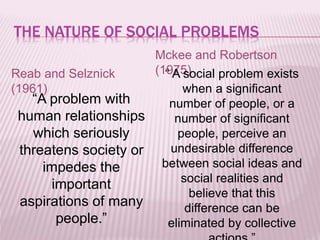 THE NATURE OF SOCIAL PROBLEMS
Reab and Selznick
(1961)
“A problem with
human relationships
which seriously
threatens society or
impedes the
important
aspirations of many
people.”
Mckee and Robertson
(1975)“ A social problem exists
when a significant
number of people, or a
number of significant
people, perceive an
undesirable difference
between social ideas and
social realities and
believe that this
difference can be
eliminated by collective
 