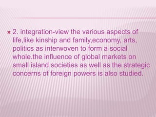  2. integration-view the various aspects of
life,like kinship and family,economy, arts,
politics as interwoven to form a social
whole.the influence of global markets on
small island societies as well as the strategic
concerns of foreign powers is also studied.
 