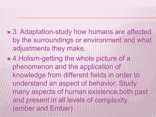  3. Adaptation-study how humans are affected
by the surroundings or environment and what
adjustments they make.
 4.Holism-getting the whole picture of a
phenomenon and the application of
knowledge from different fields in order to
understand an aspect of behavior. Study
many aspects of human existence,both past
and present in all levels of complexity.
(ember and Ember)
 