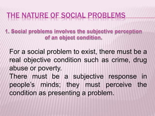 THE NATURE OF SOCIAL PROBLEMS
For a social problem to exist, there must be a
real objective condition such as crime, drug
abuse or poverty.
There must be a subjective response in
people’s minds; they must perceive the
condition as presenting a problem.
 