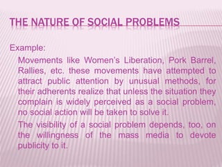 THE NATURE OF SOCIAL PROBLEMS
Example:
Movements like Women’s Liberation, Pork Barrel,
Rallies, etc. these movements have attempted to
attract public attention by unusual methods, for
their adherents realize that unless the situation they
complain is widely perceived as a social problem,
no social action will be taken to solve it.
The visibility of a social problem depends, too, on
the willingness of the mass media to devote
publicity to it.
 