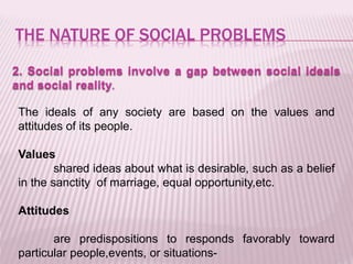 THE NATURE OF SOCIAL PROBLEMS
2. Social problems involve a gap between social ideals
and social reality.
The ideals of any society are based on the values and
attitudes of its people.
Values
shared ideas about what is desirable, such as a belief
in the sanctity of marriage, equal opportunity,etc.
Attitudes
are predispositions to responds favorably toward
particular people,events, or situations-
 