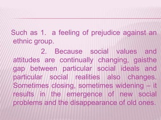 Such as 1. a feeling of prejudice against an
ethnic group.
2. Because social values and
attitudes are continually changing, gaisthe
gap between particular social ideals and
particular social realities also changes.
Sometimes closing, sometimes widening – it
results in the emergence of new social
problems and the disappearance of old ones.
 