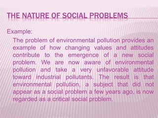 THE NATURE OF SOCIAL PROBLEMS
Example:
The problem of environmental pollution provides an
example of how changing values and attitudes
contribute to the emergence of a new social
problem. We are now aware of environmental
pollution and take a very unfavorable attitude
toward industrial pollutants. The result is that
environmental pollution, a subject that did not
appear as a social problem a few years ago, is now
regarded as a critical social problem.
 