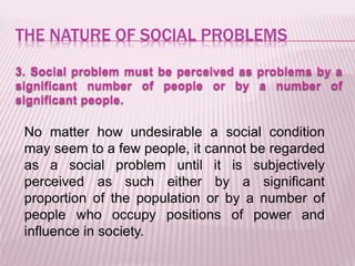 THE NATURE OF SOCIAL PROBLEMS
3. Social problem must be perceived as problems by a
significant number of people or by a number of
significant people.
No matter how undesirable a social condition
may seem to a few people, it cannot be regarded
as a social problem until it is subjectively
perceived as such either by a significant
proportion of the population or by a number of
people who occupy positions of power and
influence in society.
 