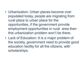 • Urbanization: Urban places become over
populated today, people are migrating from
rural place to urban place for the
opportunities, if the government provide
employment opportunities in rural area then
this urbanization problem won’t be there.
• Lack of Education: It is a major problem of
the society, government need to provide good
education facility for all the citizens, with
scholarships.
 