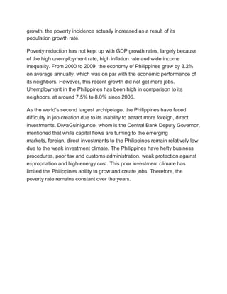 growth, the poverty incidence actually increased as a result of its
population growth rate.
Poverty reduction has not kept up with GDP growth rates, largely because
of the high unemployment rate, high inflation rate and wide income
inequality. From 2000 to 2009, the economy of Philippines grew by 3.2%
on average annually, which was on par with the economic performance of
its neighbors. However, this recent growth did not get more jobs.
Unemployment in the Philippines has been high in comparison to its
neighbors, at around 7.5% to 8.0% since 2006.
As the world’s second largest archipelago, the Philippines have faced
difficulty in job creation due to its inability to attract more foreign, direct
investments. DiwaGuinigundo, whom is the Central Bank Deputy Governor,
mentioned that while capital flows are turning to the emerging
markets, foreign, direct investments to the Philippines remain relatively low
due to the weak investment climate. The Philippines have hefty business
procedures, poor tax and customs administration, weak protection against
expropriation and high-energy cost. This poor investment climate has
limited the Philippines ability to grow and create jobs. Therefore, the
poverty rate remains constant over the years.
 