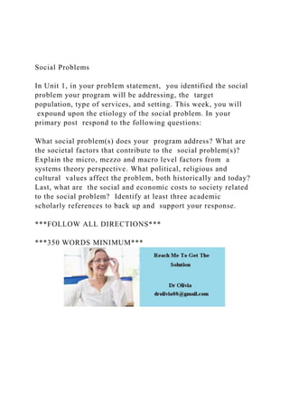 Social Problems
In Unit 1, in your problem statement, you identified the social
problem your program will be addressing, the target
population, type of services, and setting. This week, you will
expound upon the etiology of the social problem. In your
primary post respond to the following questions:
What social problem(s) does your program address? What are
the societal factors that contribute to the social problem(s)?
Explain the micro, mezzo and macro level factors from a
systems theory perspective. What political, religious and
cultural values affect the problem, both historically and today?
Last, what are the social and economic costs to society related
to the social problem? Identify at least three academic
scholarly references to back up and support your response.
***FOLLOW ALL DIRECTIONS***
***350 WORDS MINIMUM***
 