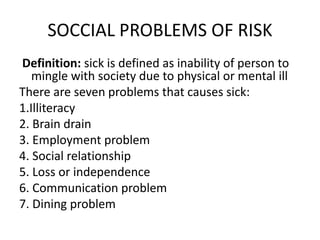 SOCCIAL PROBLEMS OF RISK
Definition: sick is defined as inability of person to
mingle with society due to physical or mental ill
There are seven problems that causes sick:
1.Illiteracy
2. Brain drain
3. Employment problem
4. Social relationship
5. Loss or independence
6. Communication problem
7. Dining problem
 