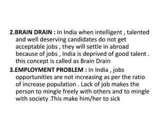 2.BRAIN DRAIN : In India when intelligent , talented
and well deserving candidates do not get
acceptable jobs , they will settle in abroad
because of jobs , India is deprived of good talent .
this concept is called as Brain Drain
3.EMPLOYMENT PROBLEM : In India , jobs
opportunities are not increasing as per the ratio
of increase population . Lack of job makes the
person to mingle freely with others and to mingle
with society .This make him/her to sick
 