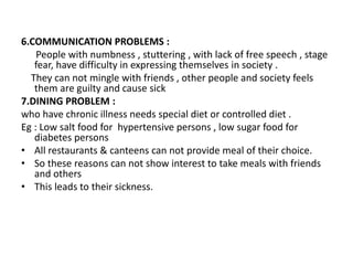 6.COMMUNICATION PROBLEMS :
People with numbness , stuttering , with lack of free speech , stage
fear, have difficulty in expressing themselves in society .
They can not mingle with friends , other people and society feels
them are guilty and cause sick
7.DINING PROBLEM :
who have chronic illness needs special diet or controlled diet .
Eg : Low salt food for hypertensive persons , low sugar food for
diabetes persons
• All restaurants & canteens can not provide meal of their choice.
• So these reasons can not show interest to take meals with friends
and others
• This leads to their sickness.
 