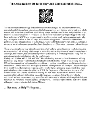The Advancement Of Technology And Communications Has...
The advancement of technology and communications has changed the landscape of the world,
essentially redefining cultural interactions. Global super powers have become intertwined in as whole
entities such as the European Union, each relying on one another for economic and political security.
Included in this advancement of society, so too has the way wars are waged against opponents. The
large scale wars of WWII have been replaced by conflicts against small indigenous adversaries who
rely on irregular warfare to fend off larger, more advanced opponents. To further compound the
problem, the ease of accessibility of technology now allows for both superpowers and non state actors
to wage a war with both conventional methods, but also on a ... Show more content on Helpwriting.net
...
These new principles involve taking lessons from what we have learned in recent conflicts regarding
the relevance of civil military relationships in leadership and the importance of morality throughout a
campaign. Furthermore, they stress the importance of flexibility in combat operations, along with the
correct approach for stabilization after the conflict ends.
UNEQUAL DIALOUGE IS PARAMOUNT The relationship between political leaders and military
leaders has long been a volatile relationship about who holds the real power. When looking back at
U.S. military operations, it the pendulum on military vs political control has swung between the theory
of Objective Control which was developed by Samuel Huntington and the theory of Unequal Dialogue
from Eliot Cohen. Huntington s objective control breaks the two entities up as essentially two equal
parties in charge of their own discipline. In WWII, the Department of Defense was in charge of all
warfare issues, with General Eisenhower running the war, while Roosevelt and Truman handled
domestic affairs, along with building support for overseas operations. While this proved to be
successful, we later saw the exact opposite affect with operations in Vietnam while as political figures
took back the power and civilians defined key objectives. This method proved to be ineffective due to
either party not receiving the full picture. Military
... Get more on HelpWriting.net ...
 