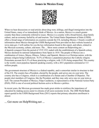 Issues in Mexico Essay
When we hear discussions or read articles about drug wars, killings, and illegal immigration into the
United States, many of us immediately think of Mexico. As a nation, Mexico is a much greater
country than these commonly referred to issues. Mexico is a country with a broad history, deep family
culture, and an economy fueled by oil and tourism. The United States Department of State (USDS)
offers a broad range of information on countries outside the US, including Mexico. I found a wealth of
information about Mexico through the USDS Background Note provided on their website located at
www.state.gov. I will outline for you the key information found in this report, and others, related to
the Mexican economy, culture, and more. The ... Show more content on Helpwriting.net ...
A Spanish conquest from the period of 1519 1521 ended with the establishment of a Spanish colony.
Mexico declared its national independence from Spain in 1810. The people of Mexico are a
combination of Aztecs, Mayas, Olmecs, Toltecs, and Spanish. Mexico is a Christian nation, with the
primary religion being Catholicism. 76.5% of Mexico s population practices the Catholic religion.
Protestants account for 6.3% of those practicing a religion, with 13.8% being unspecified. The country
is the world s most populous Spanish speaking country, with a 2011 population estimated at 113
million people.
The government structure of Mexico is a federal republic, and is somewhat similar in structure to that
of the US. The country has a President, elected by the people, and serves one six year term. The
country also has a Congress, which is a combination of a Senate and a Chamber of Deputies. The
people elect members of Congress, like the President, and they may only serve one six year term as
well. The current President of Mexico, Filipe Caulderon, is representative of the National Action Party
(PAN). PAN is one of several political factions active in Mexico s politics.
In recent years, the Mexican government has made great strides to reinforce the importance of
education by making access easier to citizens of all socio economic levels. The 2006 World Bank
report quoted in the USDS Background Note (2011) reports that primary education enrollment is
almost
... Get more on HelpWriting.net ...
 