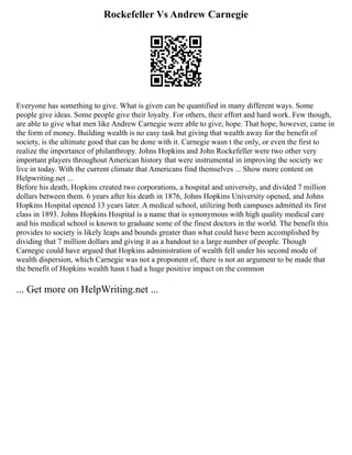 Rockefeller Vs Andrew Carnegie
Everyone has something to give. What is given can be quantified in many different ways. Some
people give ideas. Some people give their loyalty. For others, their effort and hard work. Few though,
are able to give what men like Andrew Carnegie were able to give; hope. That hope, however, came in
the form of money. Building wealth is no easy task but giving that wealth away for the benefit of
society, is the ultimate good that can be done with it. Carnegie wasn t the only, or even the first to
realize the importance of philanthropy. Johns Hopkins and John Rockefeller were two other very
important players throughout American history that were instrumental in improving the society we
live in today. With the current climate that Americans find themselves ... Show more content on
Helpwriting.net ...
Before his death, Hopkins created two corporations, a hospital and university, and divided 7 million
dollars between them. 6 years after his death in 1876, Johns Hopkins University opened, and Johns
Hopkins Hospital opened 13 years later. A medical school, utilizing both campuses admitted its first
class in 1893. Johns Hopkins Hospital is a name that is synonymous with high quality medical care
and his medical school is known to graduate some of the finest doctors in the world. The benefit this
provides to society is likely leaps and bounds greater than what could have been accomplished by
dividing that 7 million dollars and giving it as a handout to a large number of people. Though
Carnegie could have argued that Hopkins administration of wealth fell under his second mode of
wealth dispersion, which Carnegie was not a proponent of, there is not an argument to be made that
the benefit of Hopkins wealth hasn t had a huge positive impact on the common
... Get more on HelpWriting.net ...
 