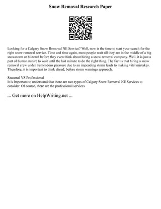 Snow Removal Research Paper
Looking for a Calgary Snow Removal NE Service? Well, now is the time to start your search for the
right snow removal service. Time and time again, most people wait till they are in the middle of a big
snowstorm or blizzard before they even think about hiring a snow removal company. Well, it is just a
part of human nature to wait until the last minute to do the right thing. The fact is that hiring a snow
removal crew under tremendous pressure due to an impending storm leads to making vital mistakes.
Therefore, it is important to think ahead, before storm warnings approach.
Seasonal VS Professional
It is important to understand that there are two types of Calgary Snow Removal NE Services to
consider. Of course, there are the professional services
... Get more on HelpWriting.net ...
 