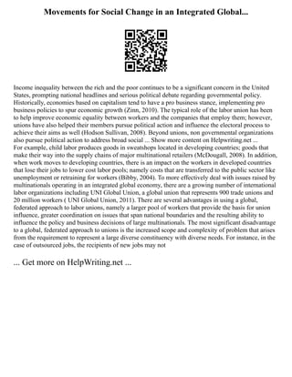 Movements for Social Change in an Integrated Global...
Income inequality between the rich and the poor continues to be a significant concern in the United
States, prompting national headlines and serious political debate regarding governmental policy.
Historically, economies based on capitalism tend to have a pro business stance, implementing pro
business policies to spur economic growth (Zinn, 2010). The typical role of the labor union has been
to help improve economic equality between workers and the companies that employ them; however,
unions have also helped their members pursue political action and influence the electoral process to
achieve their aims as well (Hodson Sullivan, 2008). Beyond unions, non governmental organizations
also pursue political action to address broad social ... Show more content on Helpwriting.net ...
For example, child labor produces goods in sweatshops located in developing countries; goods that
make their way into the supply chains of major multinational retailers (McDougall, 2008). In addition,
when work moves to developing countries, there is an impact on the workers in developed countries
that lose their jobs to lower cost labor pools; namely costs that are transferred to the public sector like
unemployment or retraining for workers (Bibby, 2004). To more effectively deal with issues raised by
multinationals operating in an integrated global economy, there are a growing number of international
labor organizations including UNI Global Union, a global union that represents 900 trade unions and
20 million workers ( UNI Global Union, 2011). There are several advantages in using a global,
federated approach to labor unions, namely a larger pool of workers that provide the basis for union
influence, greater coordination on issues that span national boundaries and the resulting ability to
influence the policy and business decisions of large multinationals. The most significant disadvantage
to a global, federated approach to unions is the increased scope and complexity of problem that arises
from the requirement to represent a large diverse constituency with diverse needs. For instance, in the
case of outsourced jobs, the recipients of new jobs may not
... Get more on HelpWriting.net ...
 