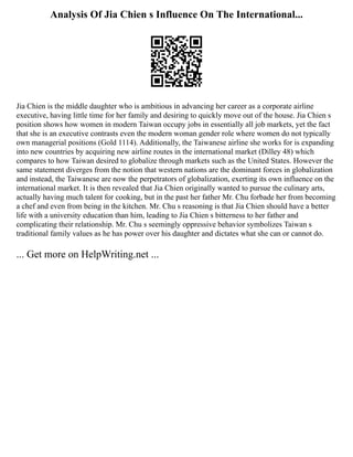 Analysis Of Jia Chien s Influence On The International...
Jia Chien is the middle daughter who is ambitious in advancing her career as a corporate airline
executive, having little time for her family and desiring to quickly move out of the house. Jia Chien s
position shows how women in modern Taiwan occupy jobs in essentially all job markets, yet the fact
that she is an executive contrasts even the modern woman gender role where women do not typically
own managerial positions (Gold 1114). Additionally, the Taiwanese airline she works for is expanding
into new countries by acquiring new airline routes in the international market (Dilley 48) which
compares to how Taiwan desired to globalize through markets such as the United States. However the
same statement diverges from the notion that western nations are the dominant forces in globalization
and instead, the Taiwanese are now the perpetrators of globalization, exerting its own influence on the
international market. It is then revealed that Jia Chien originally wanted to pursue the culinary arts,
actually having much talent for cooking, but in the past her father Mr. Chu forbade her from becoming
a chef and even from being in the kitchen. Mr. Chu s reasoning is that Jia Chien should have a better
life with a university education than him, leading to Jia Chien s bitterness to her father and
complicating their relationship. Mr. Chu s seemingly oppressive behavior symbolizes Taiwan s
traditional family values as he has power over his daughter and dictates what she can or cannot do.
... Get more on HelpWriting.net ...
 
