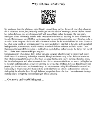 Why Rebecca Is Not Crazy
No words can describe what goes on in this girl s mind. Some call her deranged, crazy, but others say
she is smart and insane, but you really need to get into the mind of a deranged person. Before she met
her maker, Rebecca was a well rounded girl with a good head on her shoulders. She was smart,
intelligent even a little nerdy, but she had a sweetheart/and would do anything for those of family or
friends. Rebecca does have OCD so she is very picky on some things including everything has to be in
an order. If not she goes a little mad which is normal at least for the normal side of her mind. Rebecca
has what some would say split personality, but she wasn t always like that, in fact, this girl was school
body president, someone who would volunteer at animal shelters and even old folks homes. Then
there is another part of Rebecca that is hidden from most, but her maker brought the darker part out of
her. ... Show more content on Helpwriting.net ...
She angers easily when things don t go her way, and she even talks to herself at times which shows
that Rebecca is not exactly in her right mindset. Though she is not crazy in fact Rebecca is smarter
than what most people think of her. She finds violence thrilling and enjoys hurting others to a point,
but she also laughs as well when someone is hurt. Rebecca was molded from her maker calling her his
lil monster, and making her a werewolf knowing she would be a predator. Rebecca doesn t like when
people give her orders and prefers to do things her own way not caring if it effects others around her.
She is only in it for herself, but there is still a good side that want s to do, and sometimes she even
feels guilty for what she does. Though Rebecca just pushes that to the side.. Her maker done damage
making sure to corrupt the once innocent girl into an unstable
... Get more on HelpWriting.net ...
 
