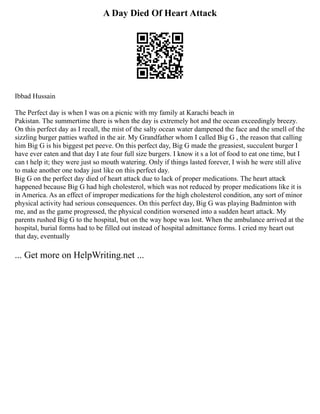 A Day Died Of Heart Attack
Ibbad Hussain
The Perfect day is when I was on a picnic with my family at Karachi beach in
Pakistan. The summertime there is when the day is extremely hot and the ocean exceedingly breezy.
On this perfect day as I recall, the mist of the salty ocean water dampened the face and the smell of the
sizzling burger patties wafted in the air. My Grandfather whom I called Big G , the reason that calling
him Big G is his biggest pet peeve. On this perfect day, Big G made the greasiest, succulent burger I
have ever eaten and that day I ate four full size burgers. I know it s a lot of food to eat one time, but I
can t help it; they were just so mouth watering. Only if things lasted forever, I wish he were still alive
to make another one today just like on this perfect day.
Big G on the perfect day died of heart attack due to lack of proper medications. The heart attack
happened because Big G had high cholesterol, which was not reduced by proper medications like it is
in America. As an effect of improper medications for the high cholesterol condition, any sort of minor
physical activity had serious consequences. On this perfect day, Big G was playing Badminton with
me, and as the game progressed, the physical condition worsened into a sudden heart attack. My
parents rushed Big G to the hospital, but on the way hope was lost. When the ambulance arrived at the
hospital, burial forms had to be filled out instead of hospital admittance forms. I cried my heart out
that day, eventually
... Get more on HelpWriting.net ...
 