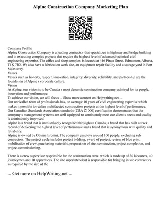 Alpine Construction Company Marketing Plan
Company Profile
Alpine Construction Company is a leading contractor that specializes in highway and bridge building
and in executing complex projects that require the highest level of advanced technical civil
engineering expertise. The office and shop complex is located at 416 Pirate Street, Edmonton, Alberta,
T1K 7R2. We also have a fabrication work site, an equipment repair facility and a storage yard in Fort
McMurray.
Values
Values such as honesty, respect, innovation, integrity, diversity, reliability, and partnership are the
foundation of Alpine s corporate culture.
Vision
At Alpine, our vision is to be Canada s most dynamic construction company, admired for its people,
innovation and performance.
To achieve our vision, we will focus ... Show more content on Helpwriting.net ...
Our unrivalled team of professionals has, on average 10 years of civil engineering expertise which
makes it possible to realize multifaceted construction projects at the highest level of performance.
Our Canadian Standards Association standards (CSA Z1000) certification demonstrates that the
company s management systems are well equipped to consistently meet our client s needs and quality
is continuously improved.
Alpine is a brand that is unmistakably recognized throughout Canada, a brand that has built a track
record of delivering the highest level of performance and a brand that is synonymous with quality and
reliability.
Alpine is owned by Obinna Eronini. The company employs around 100 people, excluding sub
contractors. The project cycle includes project bidding, award of project, review of blue print,
mobilisation of crew, purchasing materials, preparation of site, construction, project completion, and
project commissioning.
There is a crew supervisor responsible for the construction crew, which is made up of 30 labourers, 40
journeymen and 10 apprentices. The site superintendent is responsible for bringing in sub contractors
as required by the size of the
... Get more on HelpWriting.net ...
 