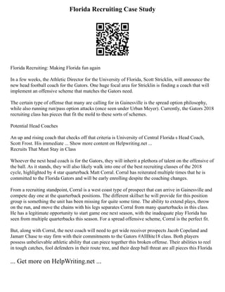 Florida Recruiting Case Study
Florida Recruiting: Making Florida fun again
In a few weeks, the Athletic Director for the University of Florida, Scott Stricklin, will announce the
new head football coach for the Gators. One huge focal area for Stricklin is finding a coach that will
implement an offensive scheme that matches the Gators need.
The certain type of offense that many are calling for in Gainesville is the spread option philosophy,
while also running run/pass option attacks (once seen under Urban Meyer). Currently, the Gators 2018
recruiting class has pieces that fit the mold to these sorts of schemes.
Potential Head Coaches
An up and rising coach that checks off that criteria is University of Central Florida s Head Coach,
Scott Frost. His immediate ... Show more content on Helpwriting.net ...
Recruits That Must Stay in Class
Whoever the next head coach is for the Gators, they will inherit a plethora of talent on the offensive of
the ball. As it stands, they will also likely walk into one of the best recruiting classes of the 2018
cycle, highlighted by 4 star quarterback Matt Corral. Corral has reiterated multiple times that he is
committed to the Florida Gators and will be early enrolling despite the coaching changes.
From a recruiting standpoint, Corral is a west coast type of prospect that can arrive in Gainesville and
compete day one at the quarterback positions. The different skillset he will provide for this position
group is something the unit has been missing for quite some time. The ability to extend plays, throw
on the run, and move the chains with his legs separates Corral from many quarterbacks in this class.
He has a legitimate opportunity to start game one next season, with the inadequate play Florida has
seen from multiple quarterbacks this season. For a spread offensive scheme, Corral is the perfect fit.
But, along with Corral, the next coach will need to get wide receiver prospects Jacob Copeland and
Jamarr Chase to stay firm with their commitments to the Gators #AllBite18 class. Both players
possess unbelievable athletic ability that can piece together this broken offense. Their abilities to reel
in tough catches, fool defenders in their route tree, and their deep ball threat are all pieces this Florida
... Get more on HelpWriting.net ...
 