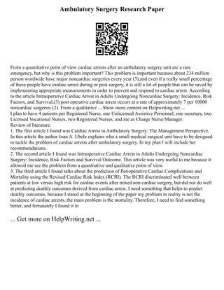 Ambulatory Surgery Research Paper
From a quantitative point of view cardiac arrests after an ambulatory surgery unit are a rare
emergency, but why is this problem important? This problem is important because about 234 million
person wordwide have major noncardiac surgeries every year (3),and even if a really small percentage
of these people have cardiac arrest during or post surgery, it is still a lot of people that can be saved by
implementing appropriate measurements in order to prevent and respond to cardiac arrest. According
to the article Intraoperative Cardiac Arrest in Adults Undergoing Noncardiac Surgery: Incidence, Risk
Factors, and Survival,(3) post operative cardiac arrest occurs at a rate of approximately 7 per 10000
noncardiac surgeries (2). From a qualitative ... Show more content on Helpwriting.net ...
I plan to have 4 patients per Registered Nurse, one Unlicensed Assistive Personnel, one secretary, two
Licensed Vocational Nurses, two Registered Nurses, and me as Charge Nurse/Manager.
Review of literature.
1. The first article I found was Cardiac Arrest in Ambulatory Surgery: The Management Perspective.
In this article the author Joan A. Ubele explains who a small medical surgical unit have to be designed
to tackle the problem of cardiac arrests after ambulatory surgery. In my plan I will include her
recommendations.
2. The second article I found was Intraoperative Cardiac Arrest in Adults Undergoing Noncardiac
Surgery: Incidence, Risk Factors and Survival Outcome. This article was very useful to me because it
allowed me see the problem from a quantitative and qualitative point of view.
3. The third article I found talks about the prediction of Perioperative Cardiac Complications and
Mortality using the Revised Cardiac Risk Index (RCRI). The RCRI discriminated well between
patients at low versus high risk for cardiac events after mixed non cardiac surgery, but did not do well
at predicting deathly outcomes derived from cardiac arrest. I need something that helps to predict
deathly outcomes, because I stated at the beginning of the paper my problem in reality is not the
incidence of cardiac arrests, the main problem is the mortality. Therefore, I need to find something
better, and fortunately I found it in
... Get more on HelpWriting.net ...
 