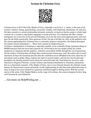Sexism In Christian Grey
Christian Grey in 2015 film Fifty Shades of Grey, originally a novel by E. L. James, is the man of all
women s dreams. Young, good looking, successful, wealthy, well mannered, charismatic, fit, and sexy.
He takes consent in a sexual relationship extremely seriously, so much so that he creates a whole legal
contract for a woman to sign before engaging in sexual activities. For Anastasia, the film s female
protagonist, he escorts her on his private helicopter, gives her the most extravagant presents, and even
pays for her birth control pills. How generous of him. On top of all that, he s hot, so the audience exits
the cinema applauding how Christian Grey is extremely attractive and perfect. His blatant disrespect
for mutual consent and partner s ... Show more content on Helpwriting.net ...
Christian s manipulation of Anastasia is especially notable, as he eventually brings Anastasia along on
BDSM practices that she never had a passion for. All he had to do was simply justify his violent
tendencies to Anastasia and the audience, which he successfully fulfills through the veil of generosity.
On the surface, Christian does all things that a heterosexual woman may want. He makes time to meet
Anastasia, he buys her luxurious presents that she could have never afforded on her own, takes her on
adventures such as glider riding, respects her input on sexual matters, and lets her into his personal
boundaries by sharing intimate stories about his sorrowful early life. Such behavior, however, only
functions to disguise Christian s sexual violence and maniacal attachment to Anastasia, and portray
him as a charismatic romantic. Fifty Shades of Grey, once it was released, became the ultimate sexual
fantasy for heterosexual women around the world, implementing an idea that male authoritativeness is
okay as long as he covers himself as a generous (and hot) knight in shining armor. With the second
movie of the series, Fifty Shades Darker, on the verge of its release, the concern deepens for how long
will Christian be seen behind his
... Get more on HelpWriting.net ...
 