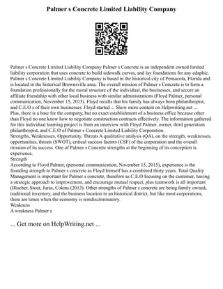 Palmer s Concrete Limited Liability Company
Palmer s Concrete Limited Liability Company Palmer s Concrete is an independent owned limited
liability corporation that uses concrete to build sidewalk curves, and lay foundations for any edaphic.
Palmer s Concrete Limited Liability Company is based in the historical city of Pensacola, Florida and
is located in the historical Brownsville area. The overall mission of Palmer s Concrete is to form a
foundation professionally for the moral structure of the individual, the businesses, and secure an
affiliate friendship with other local business with similar administrations (Floyd Palmer, personal
communication, November 15, 2015). Floyd recalls that his family has always been philanthropist,
and C.E.O s of their own businesses. Floyd started ... Show more content on Helpwriting.net ...
Plus, there is a base for the company, but no exact establishment of a business office because other
than Floyd no one know how to negotiate construction contracts effectively. The information gathered
for this individual learning project is from an interview with Floyd Palmer, owner, third generation
philanthropist, and C.E.O of Palmer s Concrete Limited Liability Corporation.
Strengths, Weaknesses, Opportunity, Threats A qualitative analysis (QA), on the strength, weaknesses,
opportunities, threats (SWOT), critical success factors (CSF) of the corporation and the overall
mission of its success. One of Palmer s Concrete strengths at the beginning of its conception is
experience.
Strength
According to Floyd Palmer, (personal communication, November 15, 2015), experience is the
founding strength to Palmer s concrete as Floyd himself has a combined thirty years. Total Quality
Management is important for Palmer s concrete, therefore as C.E.O focusing on the customer, having
a strategic approach to improvement, and encourage mutual respect, plus teamwork is all important
(Blocher, Stout, Juras, Cokins (2013). Other strengths of Palmer s concrete are being family owned,
traditional inventory, and the business location in an historical district, but like most corporations,
there are times when the economy is nondiscriminatory.
Weakness
A weakness Palmer s
... Get more on HelpWriting.net ...
 