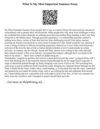 What Is My Most Important Summer Essay
My Most Important Summer Some people like to stay in control of their life and avoid any amount of
extraordinary risk to protect their self disclosure. Other people don t shy away from challenges as they
are confident that certain obstacles are nothing more than just another thing standing in their way from
living life to the fullest extent. Through personal experience, I ve realized that personal comfort is
nothing more than a variety of fears that limit me from challenging myself. One balmy summer
morning my friends convinced me to come swim in Grapevine Lake, which would be very enticing if
I was a strong swimmer or had any swimming experience whatsoever. I was a fairly reserved person,
and most of the time the idea of risk or failure decided whether or not I would partake in certain
activities. In contrast, my two friends, Austin and Nick, always were willing to take risks and defy
their natural comfort, if they even had any. I accepted their request, although there was doubt in the
back of my mind. I ... Show more content on Helpwriting.net ...
Immediately, I angled my position and went for a dead sprint toward the water. I jumped off the cliff. I
never felt anything like it; the trajectory had me flying through the air for longer than I expected. A
surge of adrenaline pulsed through my body, bringing a new sense of life to me. The scorching heat
went away as gravity pulled my body toward the water, bringing me a pleasant breeze through my fall.
Then, I finally hit the water. I didn t stick a solid landing, as I went head first into the water. I panicked
and opened my eyes under the murky water, only to see nothing but dirt and sediments float around
me. I kept sinking and saw a monstrous fish swim right in front of my face. At that very moment, my
body went into overdrive, and I managed to project myself back up to the
... Get more on HelpWriting.net ...
 