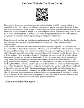 The Color White In The Great Gatsby
The American Dream was a prodigious and fascinating objective, in which everyone wished to
accomplish in the 1920 s. Money, social status and happiness was the ideal image. Everyone desired
and craved to achieve this dream in hope to have the opportunity to acquire success and the image of a
perfect life. But this dream was corrupt. In F. Scott Fitzgerald s novel, The Great Gatsby shows us that
the so called American Dream is in fact just an illusion everyone had but could not obtain, because
everyone alway seemed to be missing something to their picture perfect life.
The color green is a critical and significant color in this novel. We see it all over the place, but the
most important place we see it in, is when Gatsby is reaching out ... Show more content on
Helpwriting.net ...
When we break down the color white, the main quality it represents is purity. The color white was
used everywhere in the book, but there was a little twist to it. It wasn t always what it seemed, just like
the American Dream. They were both in white, and their dresses were rippling and fluttering as if they
had just been blown in after a short flight around the house, (8). This quote has the character Daisy in
it. When we heard Daisy we think of the flower. So delicate and innocent and full of purity, like the
white petals, but once you reach the yellow middle, all she cares about is her picture perfect image.
Daisy isn t what she seems Fitzgerald carefully builds Daisy s character with associations of light,
purity, and innocence, when all s said and done, she is the opposite from what she presents herself to
be, (Houghton Mifflin Harcourt). Once we get to know Daisy better and better, we start to realize that
she is in fact the opposite. Daisy craves for people to look at her the way they look at Gatsby and think
to themselves, wow she has it all . Daisy goes to extreme limits to make her life look as perfect as
possible, even if she is completely miserable, she will keep hiding her sadness and try and live her
fake life. The color white represents the American Dream because even though this idea of a perfect
life is so desirable, no one really fully accomplished the goal, just like how the color white was used
as innocence, when broken down, we see that it symbolizes the exact
... Get more on HelpWriting.net ...
 